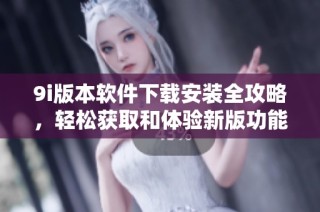 9i版本软件下载安装全攻略，轻松获取和体验新版功能与亮点