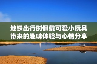 地铁出行时佩戴可爱小玩具带来的趣味体验与心情分享
