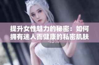 提升女性魅力的秘密：如何拥有迷人而健康的私密肌肤