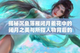 揭秘沉鱼落雁闭月羞花中的闭月之美与所指人物背后的故事