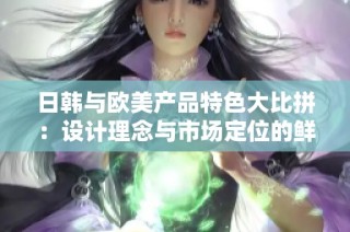 日韩与欧美产品特色大比拼：设计理念与市场定位的鲜明差异