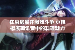 在厨房展开激烈斗争 小辣椒展现饥荒中的料理魅力