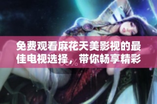 免费观看麻花天美影视的最佳电视选择，带你畅享精彩内容