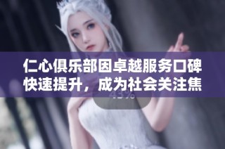 仁心俱乐部因卓越服务口碑快速提升，成为社会关注焦点