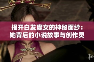 揭开白发魔女的神秘面纱：她背后的小说故事与创作灵感探寻