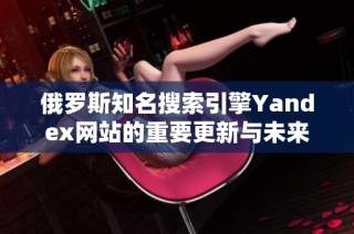 俄罗斯知名搜索引擎Yandex网站的重要更新与未来发展分析