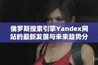 俄罗斯搜索引擎Yandex网站的最新发展与未来趋势分析