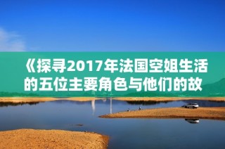 《探寻2017年法国空姐生活的五位主要角色与他们的故事》