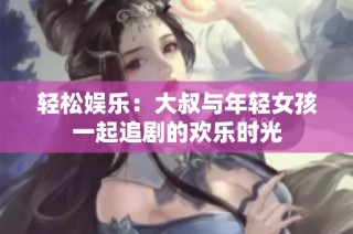 轻松娱乐：大叔与年轻女孩一起追剧的欢乐时光