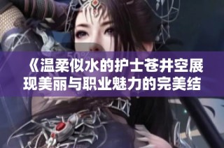 《温柔似水的护士苍井空展现美丽与职业魅力的完美结合》