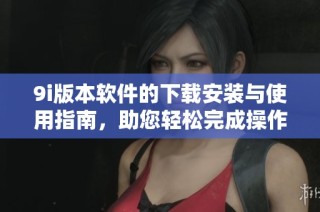 9i版本软件的下载安装与使用指南，助您轻松完成操作