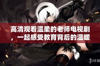 高清观看温柔的老师电视剧，一起感受教育背后的温暖与感动