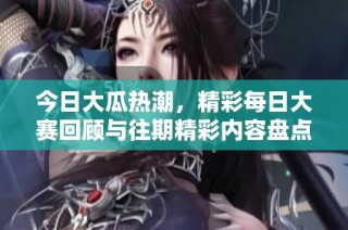 今日大瓜热潮，精彩每日大赛回顾与往期精彩内容盘点