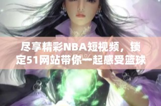 尽享精彩NBA短视频，锁定51网站带你一起感受篮球魅力