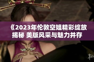 《2023年伦敦空姐精彩绽放揭秘 美版风采与魅力并存》
