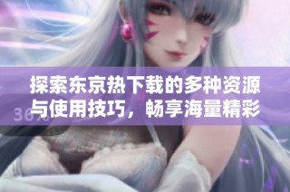 探索东京热下载的多种资源与使用技巧，畅享海量精彩内容