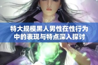 特大规模黑人男性在性行为中的表现与特点深入探讨