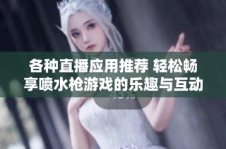 各种直播应用推荐 轻松畅享喷水枪游戏的乐趣与互动