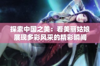 探索中国之美：看美丽姑娘展现多彩风采的精彩瞬间