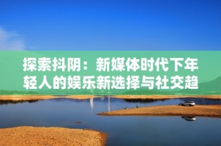 探索抖阴：新媒体时代下年轻人的娱乐新选择与社交趋势分析