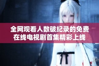 全网观看人数破纪录的免费在线电视剧首集精彩上线