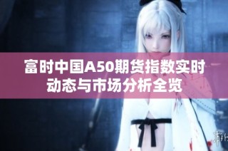 富时中国A50期货指数实时动态与市场分析全览