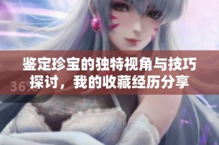 鉴定珍宝的独特视角与技巧探讨，我的收藏经历分享