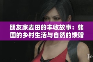 朋友家麦田的丰收故事：韩国的乡村生活与自然的馈赠