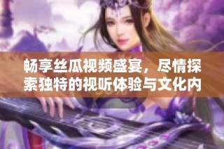 畅享丝瓜视频盛宴，尽情探索独特的视听体验与文化内涵