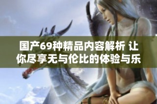 国产69种精品内容解析 让你尽享无与伦比的体验与乐趣