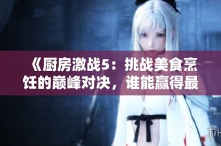 《厨房激战5：挑战美食烹饪的巅峰对决，谁能赢得最后的胜利》