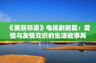 《美丽邻居》电视剧新篇：爱情与友情交织的生活故事再度上演