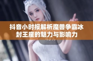 抖音小时报解析魔兽争霸冰封王座的魅力与影响力