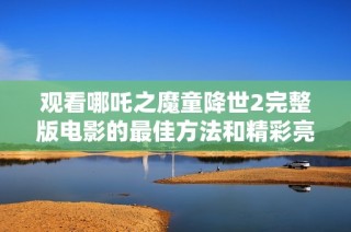 观看哪吒之魔童降世2完整版电影的最佳方法和精彩亮点解析