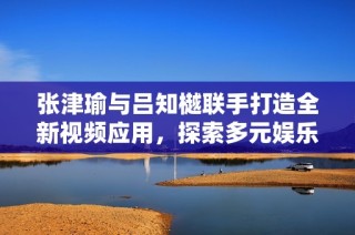 张津瑜与吕知樾联手打造全新视频应用，探索多元娱乐体验