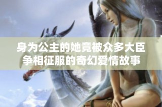 身为公主的她竟被众多大臣争相征服的奇幻爱情故事