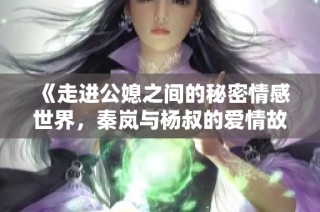 《走进公媳之间的秘密情感世界，秦岚与杨叔的爱情故事》