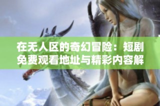 在无人区的奇幻冒险：短剧免费观看地址与精彩内容解析