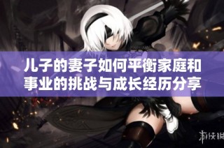 儿子的妻子如何平衡家庭和事业的挑战与成长经历分享