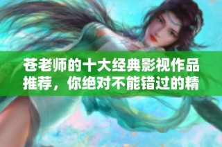 苍老师的十大经典影视作品推荐，你绝对不能错过的精彩影片！