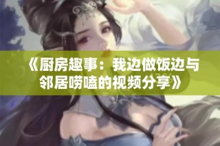 《厨房趣事：我边做饭边与邻居唠嗑的视频分享》