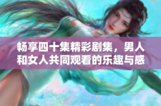 畅享四十集精彩剧集，男人和女人共同观看的乐趣与感动