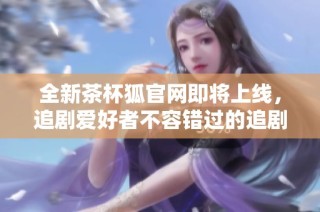 全新茶杯狐官网即将上线，追剧爱好者不容错过的追剧平台