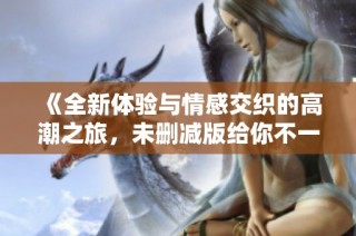 《全新体验与情感交织的高潮之旅，未删减版给你不一样的感受》