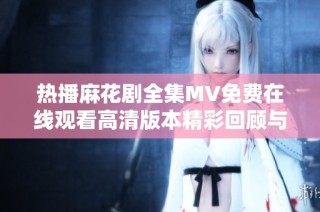 热播麻花剧全集MV免费在线观看高清版本精彩回顾与解析