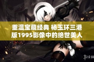 重温宝藏经典 杨玉环三港版1995影像中的绝世美人魅力