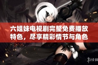 六姐妹电视剧完整免费播放特色，尽享精彩情节与角色互动体验