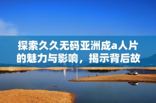 探索久久无码亚洲成a人片的魅力与影响，揭示背后故事与文化意义