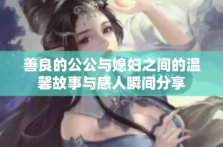 善良的公公与媳妇之间的温馨故事与感人瞬间分享