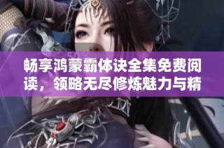 畅享鸿蒙霸体诀全集免费阅读，领略无尽修炼魅力与精彩剧情